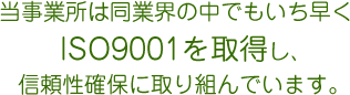 当事業所は同業界の中でもいち早くISO9001を取得し、信頼性確保に取り組んでいます。