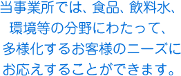 当事業所では、食品、飲料水、環境等の分野にわたって、多様化するお客様のニーズにお応えすることができます。